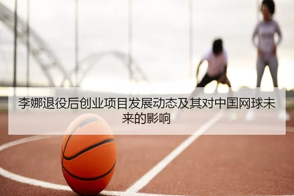 李娜退役后创业项目发展动态及其对中国网球未来的影响