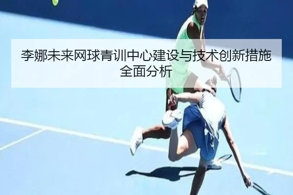 李娜未来网球青训中心建设与技术创新措施全面分析