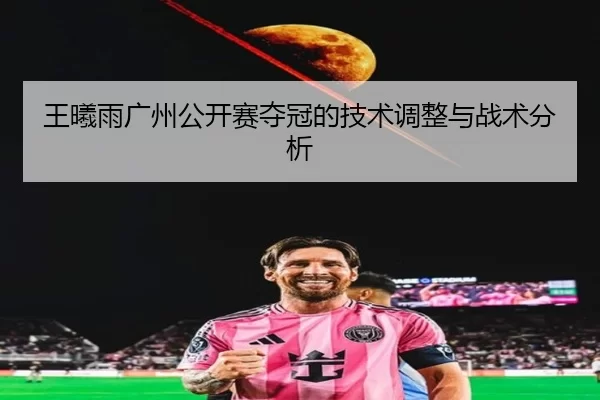 王曦雨广州公开赛夺冠的技术调整与战术分析